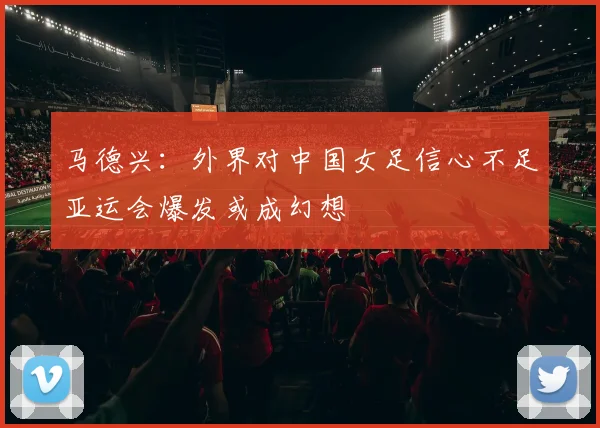 马德兴：外界对中国女足信心不足亚运会爆发或成幻想