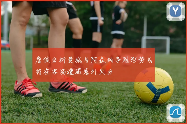 詹俊分析曼城与阿森纳争冠形势或将在客场遭遇意外失分