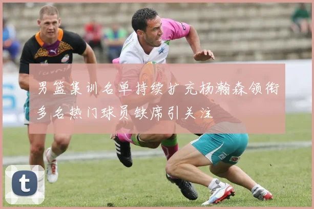 男篮集训名单持续扩充杨瀚森领衔多名热门球员缺席引关注