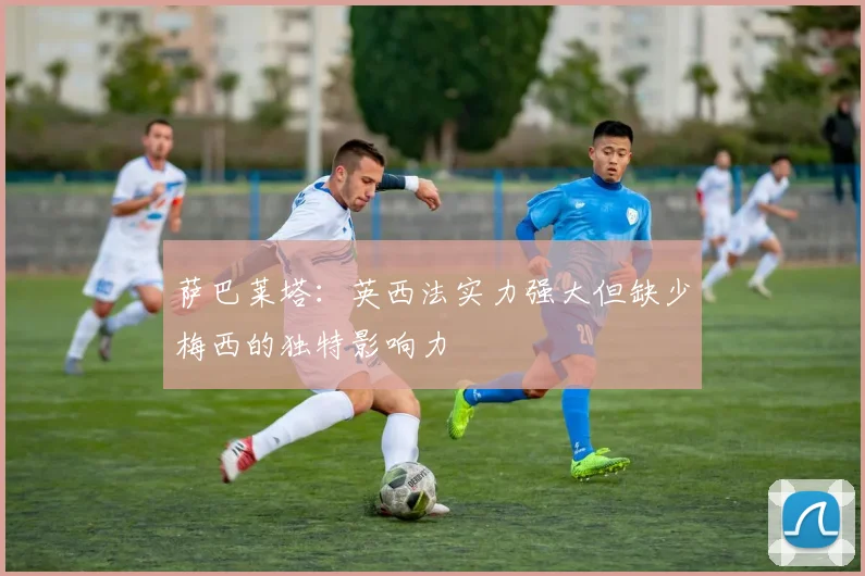 萨巴莱塔：英西法实力强大但缺少梅西的独特影响力
