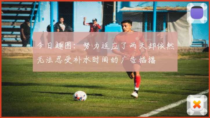今日趣图：努力适应了两天却依然无法忍受补水时间的广告插播