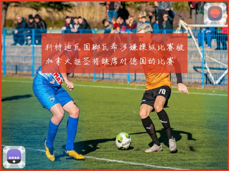 科特迪瓦国脚瓦希涉嫌操纵比赛被加拿大拒签将缺席对德国的比赛