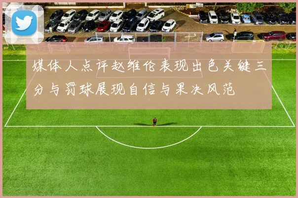 媒体人点评赵维伦表现出色关键三分与罚球展现自信与果决风范