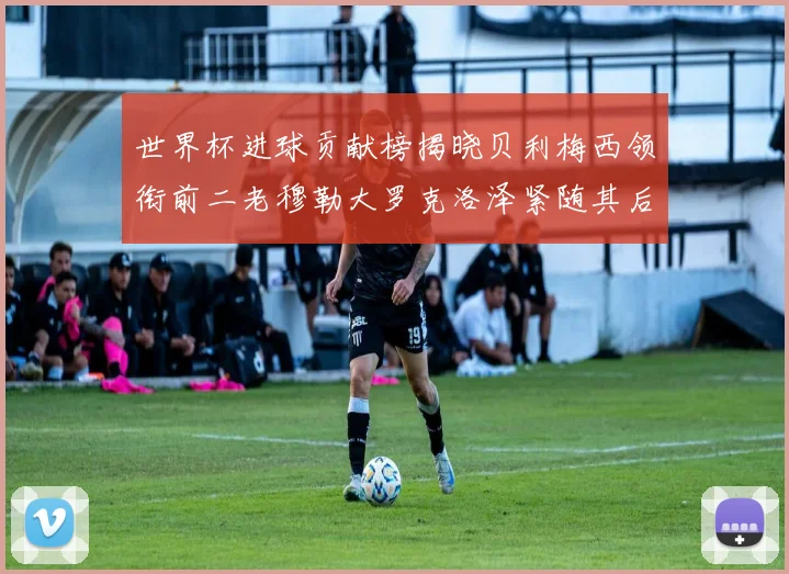 世界杯进球贡献榜揭晓贝利梅西领衔前二老穆勒大罗克洛泽紧随其后