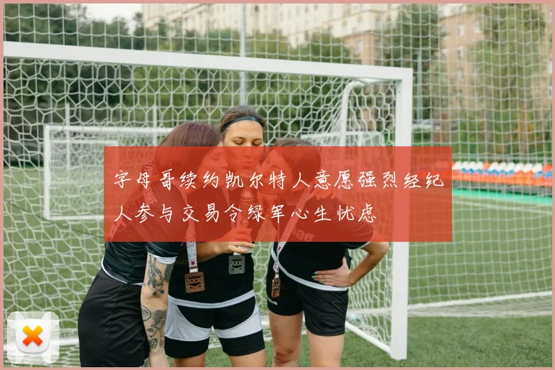 字母哥续约凯尔特人意愿强烈经纪人参与交易令绿军心生忧虑