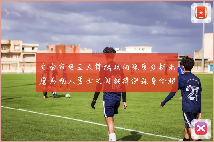 自由市场五大锋线动向深度分析老詹或湖人勇士之间抉择伊森身价超2000万