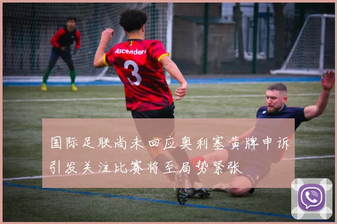 国际足联尚未回应奥利塞黄牌申诉引发关注比赛将至局势紧张