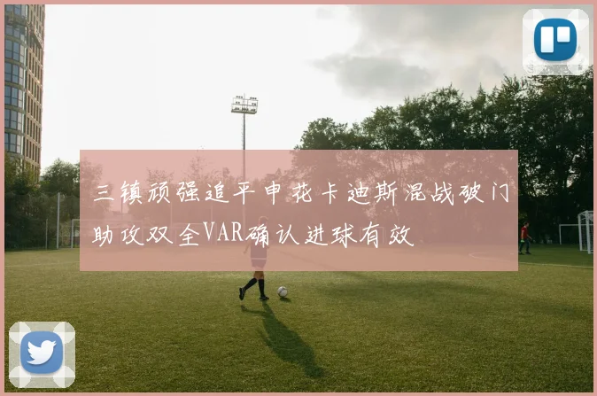 三镇顽强追平申花卡迪斯混战破门助攻双全VAR确认进球有效