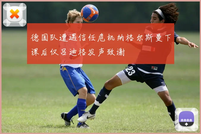 德国队遭遇信任危机纳格尔斯曼下课后仅吕迪格发声致谢