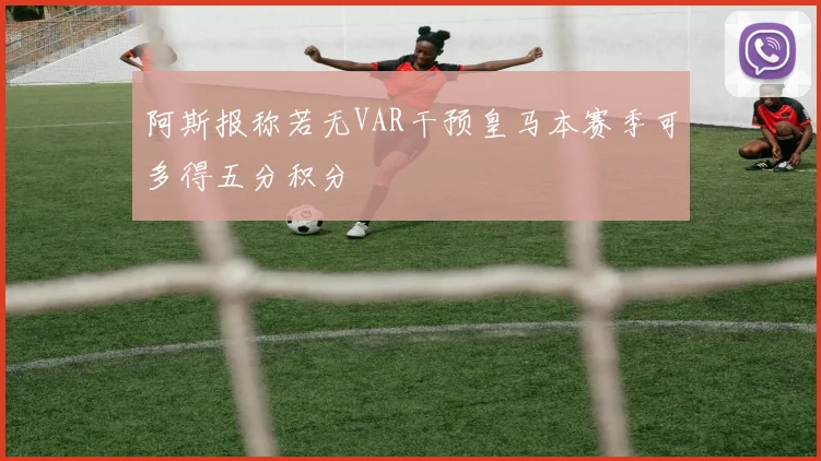 阿斯报称若无VAR干预皇马本赛季可多得五分积分