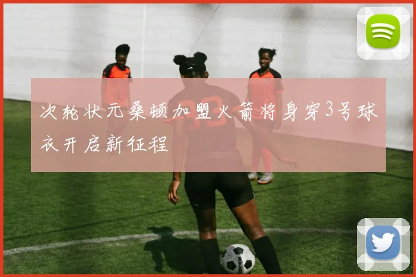 次轮状元桑顿加盟火箭将身穿3号球衣开启新征程