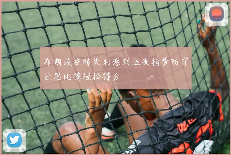 布朗谈逆转失利感到沮丧指责防守让恩比德轻松得分