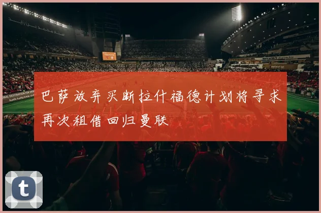 巴萨放弃买断拉什福德计划将寻求再次租借回归曼联