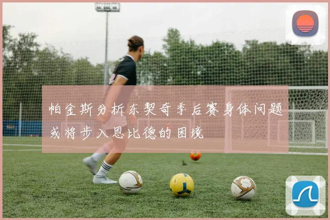 帕金斯分析东契奇季后赛身体问题或将步入恩比德的困境