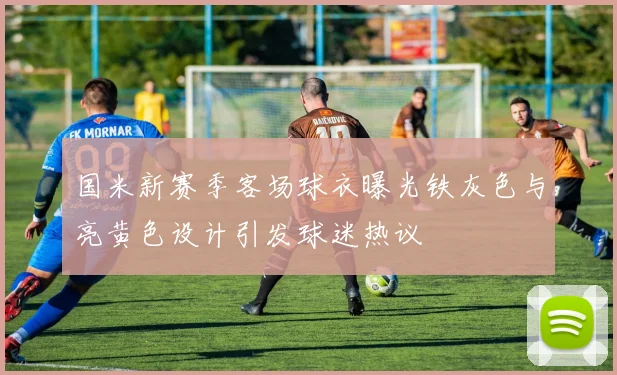 国米新赛季客场球衣曝光铁灰色与亮黄色设计引发球迷热议