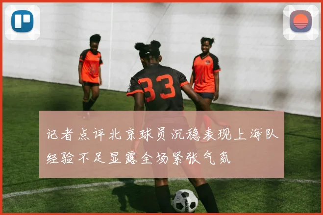 记者点评北京球员沉稳表现上海队经验不足显露全场紧张气氛