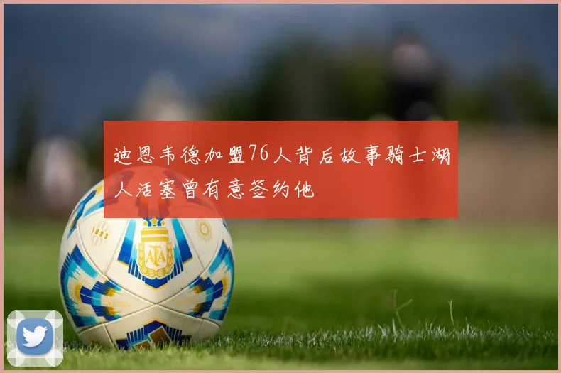 迪恩韦德加盟76人背后故事骑士湖人活塞曾有意签约他