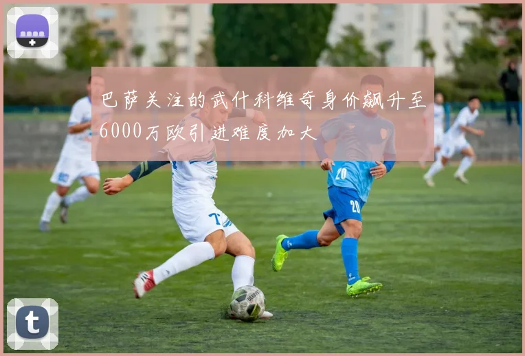 巴萨关注的武什科维奇身价飙升至6000万欧引进难度加大