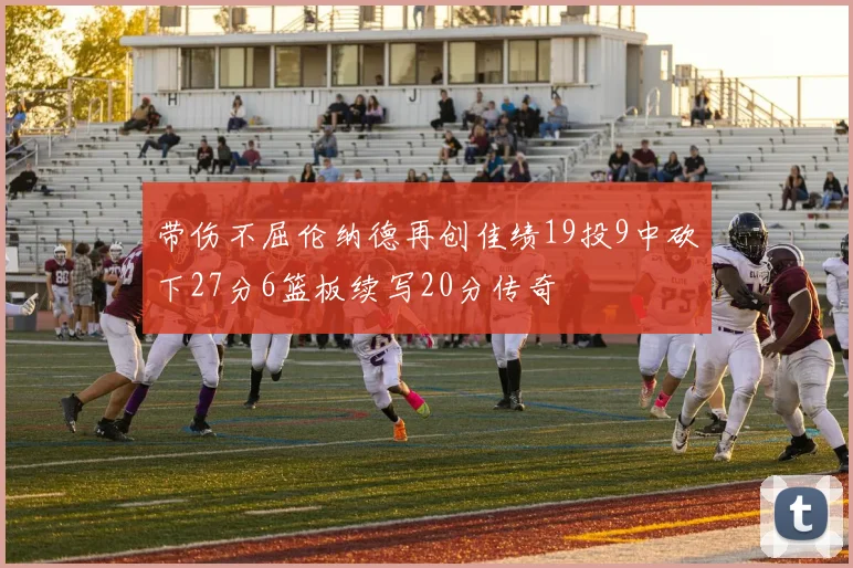 带伤不屈伦纳德再创佳绩19投9中砍下27分6篮板续写20分传奇