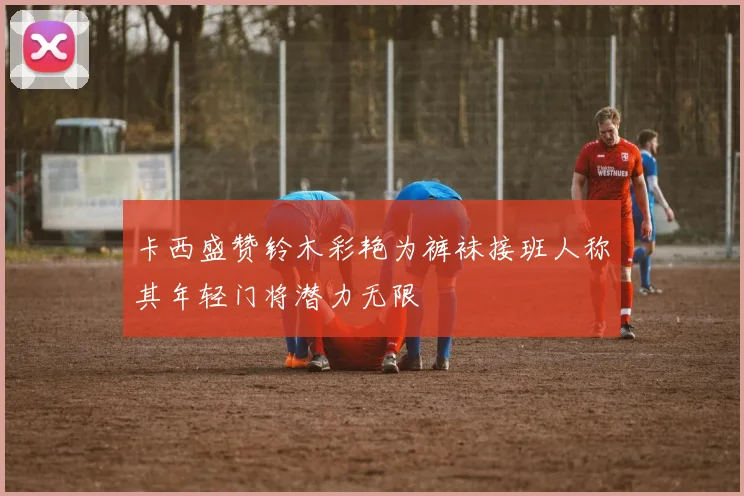 卡西盛赞铃木彩艳为裤袜接班人称其年轻门将潜力无限