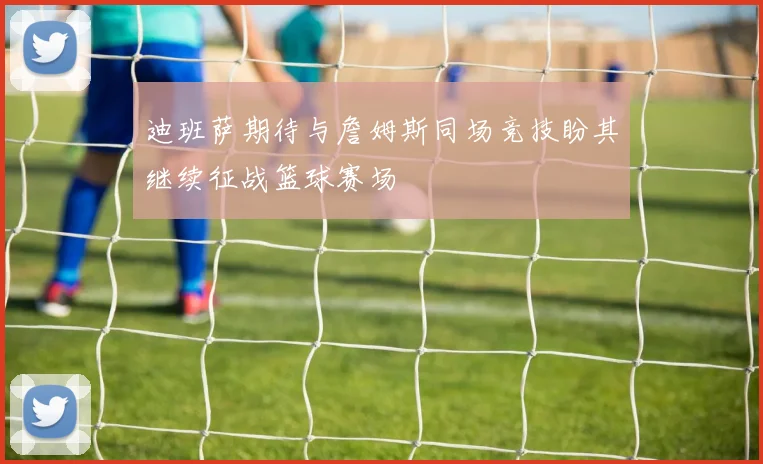 迪班萨期待与詹姆斯同场竞技盼其继续征战篮球赛场