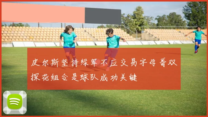 皮尔斯坚持绿军不应交易字母哥双探花组合是球队成功关键