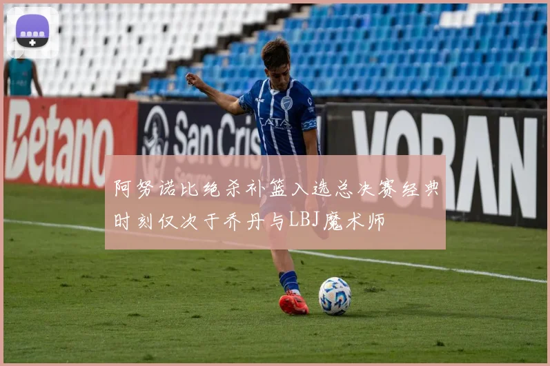 阿努诺比绝杀补篮入选总决赛经典时刻仅次于乔丹与LBJ魔术师