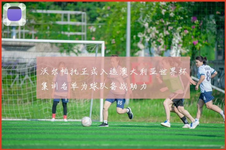 沃尔帕托正式入选澳大利亚世界杯集训名单为球队备战助力