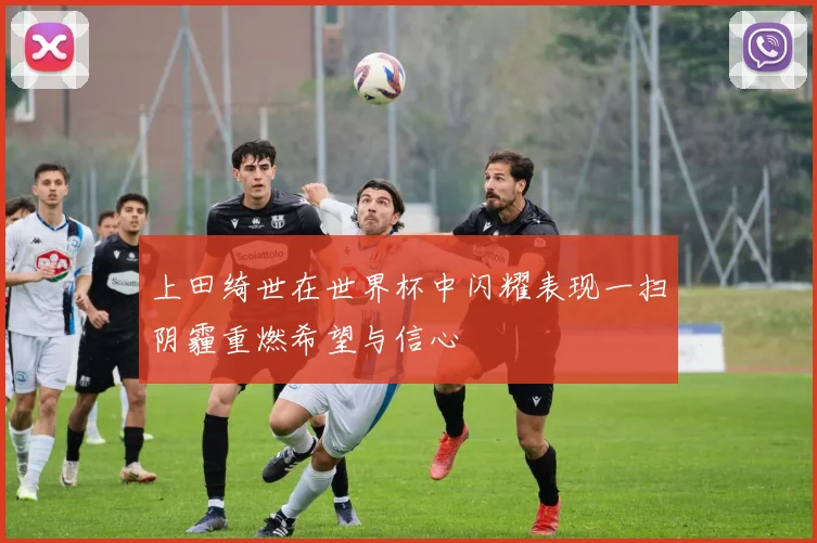 上田绮世在世界杯中闪耀表现一扫阴霾重燃希望与信心